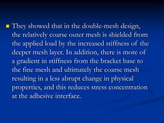  They showed that in the double-mesh design,
the relatively coarse outer mesh is shielded from
the applied load by the increased stiffness of the
deeper mesh layer. In addition, there is more of
a gradient in stiffness from the bracket base to
the fine mesh and ultimately the coarse mesh
resulting in a less abrupt change in physical
properties, and this reduces stress concentration
at the adhesive interface.
 