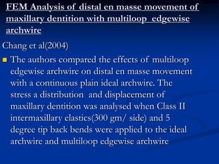 FEM Analysis of distal en masse movement of
maxillary dentition with multiloop edgewise
archwire
Chang et al(2004)
 The authors compared the effects of multiloop
edgewise archwire on distal en masse movement
with a continuous plain ideal archwire. The
stress a distribution and displacement of
maxillary dentition was analysed when Class II
intermaxillary elastics(300 gm/ side) and 5
degree tip back bends were applied to the ideal
archwire and multiloop edgewise archwire
 