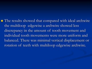  The results showed that compared with ideal archwire
the multiloop edgewise a archwire showed less
discrepancy in the amount of tooth movement and
individual tooth movements were more uniform and
balanced. There was minimal vertical displacement or
rotation of teeth with multiloop edgewise archwire.
 