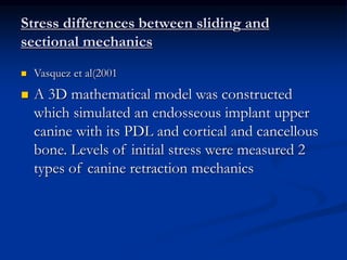 Stress differences between sliding and
sectional mechanics
 Vasquez et al(2001
 A 3D mathematical model was constructed
which simulated an endosseous implant upper
canine with its PDL and cortical and cancellous
bone. Levels of initial stress were measured 2
types of canine retraction mechanics
 