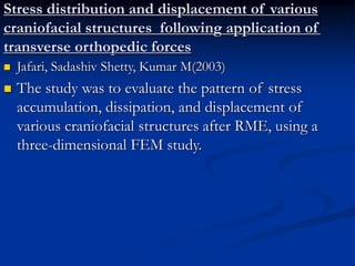 Stress distribution and displacement of various
craniofacial structures following application of
transverse orthopedic forces
 Jafari, Sadashiv Shetty, Kumar M(2003)
 The study was to evaluate the pattern of stress
accumulation, dissipation, and displacement of
various craniofacial structures after RME, using a
three-dimensional FEM study.
 
