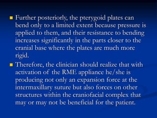  Further posteriorly, the pterygoid plates can
bend only to a limited extent because pressure is
applied to them, and their resistance to bending
increases significantly in the parts closer to the
cranial base where the plates are much more
rigid.
 Therefore, the clinician should realize that with
activation of the RME appliance he/she is
producing not only an expansion force at the
intermaxillary suture but also forces on other
structures within the craniofacial complex that
may or may not be beneficial for the patient.
 
