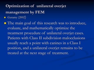 Optimization of unilateral overjet
management by FEM
 Geramy (2002)
 The main goal of this research was to introduce,
evaluate, and mathematically optimize the
treatment procedure of unilateral overjet cases.
Patients with Class II subdivision malocclusions
usually reach a point with canines in a Class I
position, and a unilateral overjet remains to be
treated at the next stage of treatment.
 