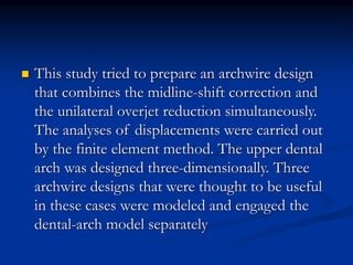  This study tried to prepare an archwire design
that combines the midline-shift correction and
the unilateral overjet reduction simultaneously.
The analyses of displacements were carried out
by the finite element method. The upper dental
arch was designed three-dimensionally. Three
archwire designs that were thought to be useful
in these cases were modeled and engaged the
dental-arch model separately
 