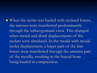  When the molar was loaded with occlusal forces,
the stresses were transferred predominantly
through the infrazygomatic crest. This changed
when mesial and distal displacements of the
molars were simulated. In the model with mesial
molar displacement, a larger part of the bite
forces were transferred through the anterior part
of the maxilla, resulting in the buccal bone
being loaded in compression.
 