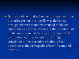  In the model with distal molar displacement, the
posterior part of the maxilla was deformed
through compression; this resulted in higher
compensatory tensile stresses in the anterior part
of the maxilla and at the zygomatic arch. This
distribution of the occlusal forces might
contribute to the posterior rotation often
described as the orthopedic effect of extraoral
traction.
 