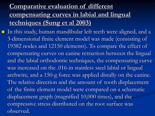 Comparative evaluation of different
compensating curves in labial and lingual
techniques (Sung et al 2003)
 In this study, human mandibular left teeth were aligned, and a
3-dimensional finite element model was made (consisting of
19382 nodes and 12150 elements). To compare the effect of
compensating curves on canine retraction between the lingual
and the labial orthodontic techniques, the compensating curve
was increased on the .016-in stainless steel labial or lingual
archwire, and a 150-g force was applied distally on the canine.
The relative direction and the amount of tooth displacement
of the finite element model were compared on a schematic
displacement graph (magnified 10,000 times), and the
compressive stress distributed on the root surface was
observed.
 