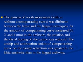 The pattern of tooth movement (with or
without a compensating curve) was different
between the labial and the lingual techniques. As
the amount of compensating curve increased (0,
2, and 4 mm) in the archwire, the rotation and
the distal tipping of the canine was reduced. The
antitip and antirotation action of compensating
curve on the canine retraction was greater in the
labial archwire than in the lingual archwire.
 