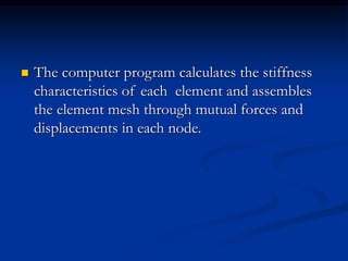  The computer program calculates the stiffness
characteristics of each element and assembles
the element mesh through mutual forces and
displacements in each node.
 