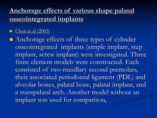 Anchorage effects of various shape palatal
osseointegrated implants
 Chen et al (2005)
 Anchorage effects of three types of cylinder
osseointegrated implants (simple implant, step
implant, screw implant) were investigated. Three
finite element models were constructed. Each
consisted of two maxillary second premolars,
their associated periodontal ligament (PDL) and
alveolar bones, palatal bone, palatal implant, and
a transpalatal arch. Another model without an
implant was used for comparison.
 