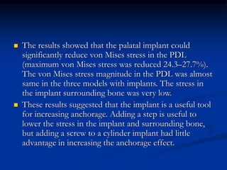  The results showed that the palatal implant could
significantly reduce von Mises stress in the PDL
(maximum von Mises stress was reduced 24.3–27.7%).
The von Mises stress magnitude in the PDL was almost
same in the three models with implants. The stress in
the implant surrounding bone was very low.
 These results suggested that the implant is a useful tool
for increasing anchorage. Adding a step is useful to
lower the stress in the implant and surrounding bone,
but adding a screw to a cylinder implant had little
advantage in increasing the anchorage effect.
 