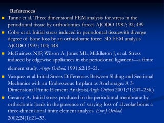References
 Tanne et al. Three dimensional FEM analysis for stress in the
periodontal tissue by orthodontics forces AJODO 1987; 92; 499
 Cobo et al. Initial stress induced in periodontal tissuewith diverge
degree of bone loss by an orthodontic force: 3D FEM analysis
AJODO 1993; 104; 448
 McGuiness NJP, Wilson A, Jones ML, Middleton J, et al. Stress
induced by edgewise appliances in the periodontal ligament—a finite
element study. Angle Orthod. 1991;62:15–21.
 Vasquez et al.Initial Stress Differences Between Sliding and Sectional
Mechanics with an Endosseous Implant as Anchorage: A 3-
Dimensional Finite Element Analysis(Angle Orthod 2001;71:247–256.)
 Geramy A. Initial stress produced in the periodontal membrane by
orthodontic loads in the presence of varying loss of alveolar bone: a
three-dimensional finite element analysis. Eur J Orthod.
2002;24(1):21–33.
 