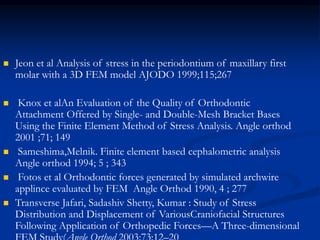  Jeon et al Analysis of stress in the periodontium of maxillary first
molar with a 3D FEM model AJODO 1999;115;267
 Knox et alAn Evaluation of the Quality of Orthodontic
Attachment Offered by Single- and Double-Mesh Bracket Bases
Using the Finite Element Method of Stress Analysis. Angle orthod
2001 ;71; 149
 Sameshima,Melnik. Finite element based cephalometric analysis
Angle orthod 1994; 5 ; 343
 Fotos et al Orthodontic forces generated by simulated archwire
applince evaluated by FEM Angle Orthod 1990, 4 ; 277
 Transverse Jafari, Sadashiv Shetty, Kumar : Study of Stress
Distribution and Displacement of VariousCraniofacial Structures
Following Application of Orthopedic Forces—A Three-dimensional
 