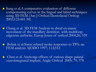  Sung et al.A comparative evaluation of different
compensating curves in the lingual and labial techniques
using 3D FEM (Am J Orthod Dentofacial Orthop
2003;123:441-50)
 Chang et al. 3D FEM Analysis in distal en masse
movement of the maxillary dentition with multiloop
edgewise archwire. Europ Journ of orthod 2004;26; 339
 Bobak et al.Stress related molar responses to TPA: an
FEM analysis AJODO 1997; 112;512
 Chen et al. Anchorge effects of various shape palatal
osseointegrated implant. Angle Orthod 2005; 75; 378
 