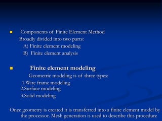  Components of Finite Element Method
Broadly divided into two parts:
A) Finite element modeling
B) Finite element analysis
 Finite element modeling
Geometric modeling is of three types:
1.Wire frame modeling
2.Surface modeling
3.Solid modeling
Once geometry is created it is transferred into a finite element model by
the processor. Mesh generation is used to describe this procedure
 