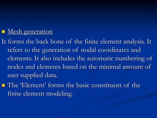  Mesh generation
It forms the back bone of the finite element analysis. It
refers to the generation of nodal coordinates and
elements. It also includes the automatic numbering of
nodes and elements based on the minimal amount of
user supplied data.
 The ‘Element’ forms the basic constituent of the
finite element modeling.
 