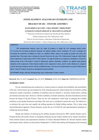 www.tjprc.org SCOPUS Indexed Journal editor@tjprc.org
FINITE ELEMENT ANALYSIS OF CENTER PIN AND
BRACKET OF JIG – FIXTURE ASSEMBLY
RAJWARDHAN KULTHE1
, VIRAJ MEKHE2
, MIHIR MORE3
SANGRAM NANDAWADEKAR4
& VIKAS DEULGAONKAR5
1,2,3,4
Department of Mechanical Engineering, Marathwada Mitra Mandal’s,
College of Engineering, Pune, Maharashtra, India
5
Dean & Associate Professor, Department of Mechanical Engineering,
Marathwada Mitra Mandal’s, College of Engineering, Pune, Maharashtra, India
ABSTRACT
The manufacturing industry caters the range of products to satisfy the ever changing market needs.
To overcome the increasing production demands, the industry implies various techniques. We need a technique for
increasing the production of drilling two holes on a Railway Pinion, improve the quality of product and reduce the
operation time. This project aims to design the Jig and Fixture for the same. The 3-dimensional Computer Aided Model
of the components is made using CATIA V5-R21 software. To study the behavior of component, simulation is carried out.
Preprocessing of the CAD model is carried in Hypermesh software. Boundary conditions are applied using physical
situations of the components. Finite element analysis of the components is done, and the results obtained are compared
with the theoretical analysis and also with the available literature. The stresses and deformations are found within desired
limits. Using FE analysis, the parts are manufactured and assembled.
KEYWORDS: Design, Drill Jig, Manufacturing, Stress, Deformation & Static Analysis
Received: May 10, 2019; Accepted: May 30, 2019; Published: Jul 06, 2019; Paper Id.: IJMPERDAUG201964
INTRODUCTION
For any manufacturing unit, productivity is of great concern to maintain the profitability and sustainability
of the unit. Various factors govern productivity of the manufacturing unit, which includes but not limited to skilled
man-power, quality of products, availability of machinery and raw material i.e. inventory, human factor, working
environment and many more. However, with the availability of modern machinery, the heart of production unit has
become the design of Jig and Fixtures. These are the sole components, which keep on changing the available
machinery as per product dimensions and shape. One such case is considered in present the work. The objective is
to minimize the cycle time and simplify the drilling operation for Radial drilling machine. This is done using
classical/theoretical approach. Present literature reveals the use of CAD/CAE and experimentation techniques to
validate the classical design.
Design and Analysis of indexing jig for drilling operation discussed by NBV Lakshmi Kumari and G.
Prasanna Kumar [II] mainly focuses on designing aindexing Jig and analysis backed up by manual calculations.
Finite element analysis and experimental simulation of Chassis Mounted Platform for off-road wheeled combat
and transport utility vehicles are discussed by Deulgaonkar V. R [III] while dealing with designing of the mounting
OriginalArticle
International Journal of Mechanical and Production
Engineering Research and Development (IJMPERD)
ISSN(P): 2249-6890; ISSN(E): 2249-8001
Vol. 9, Issue 4, Aug 2019, 643-648
© TJPRC Pvt. Ltd.
 