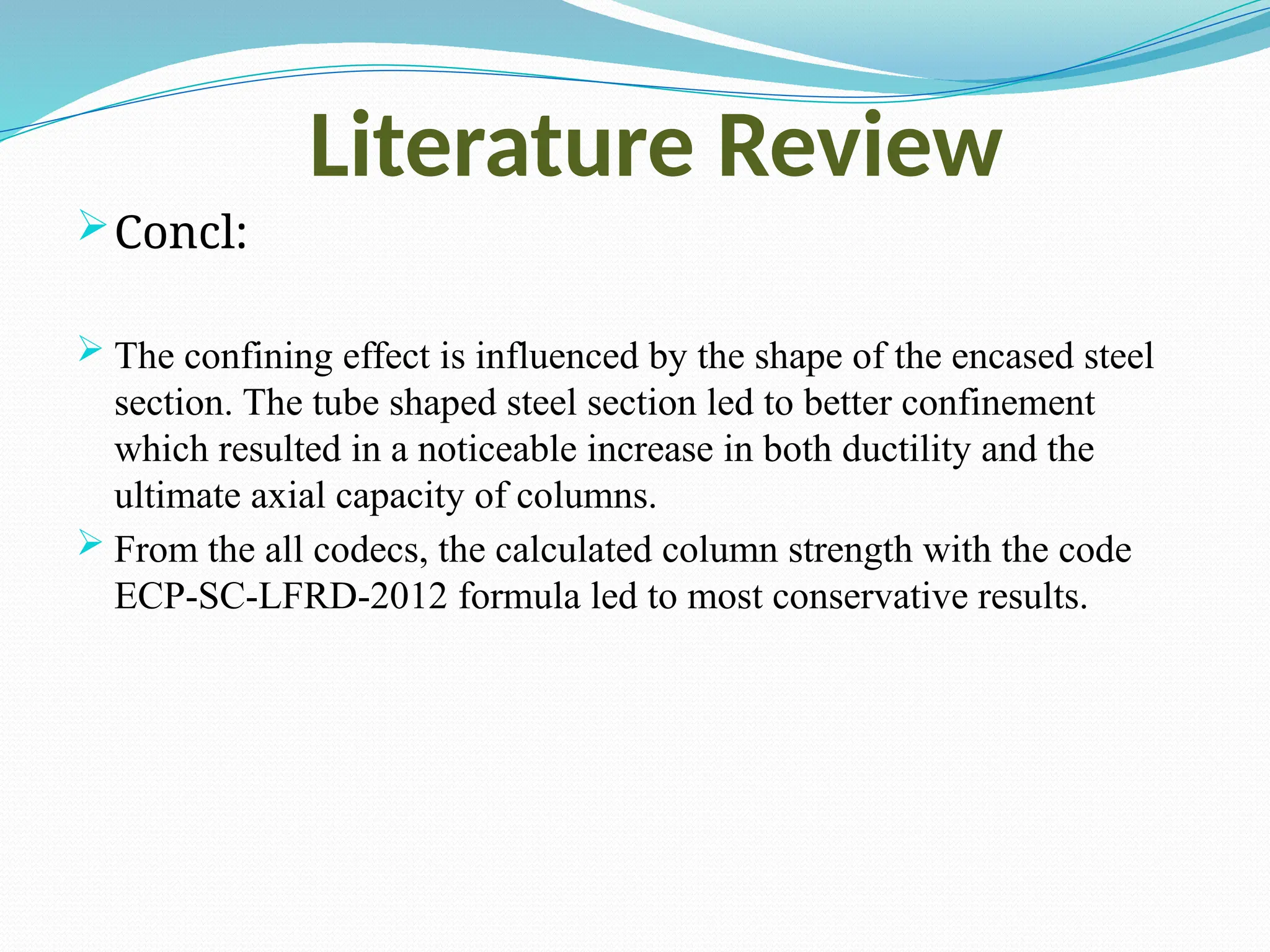 Literature Review
Concl:
 The confining effect is influenced by the shape of the encased steel
section. The tube shaped steel section led to better confinement
which resulted in a noticeable increase in both ductility and the
ultimate axial capacity of columns.
 From the all codecs, the calculated column strength with the code
ECP-SC-LFRD-2012 formula led to most conservative results.
 