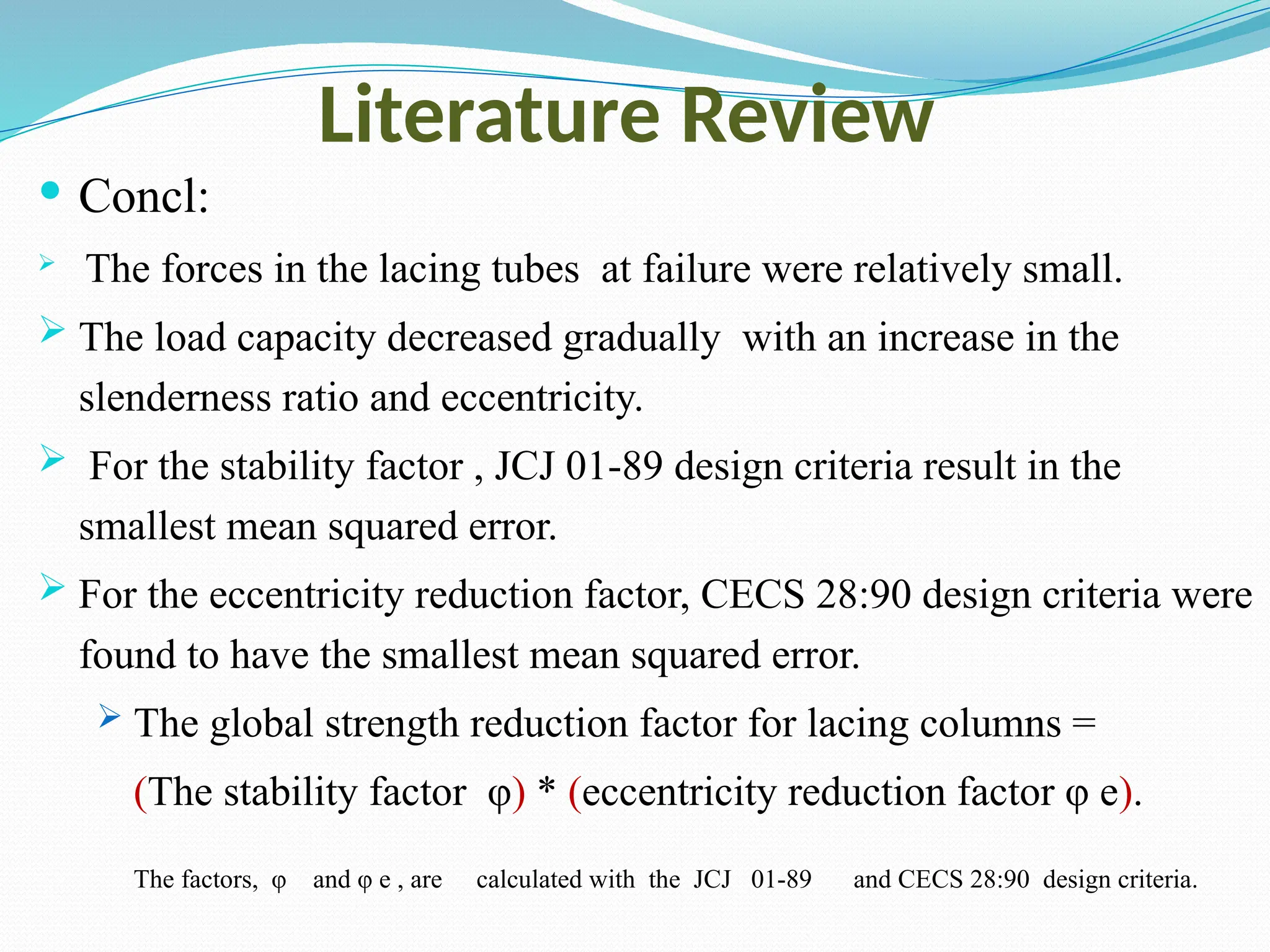 Literature Review
 Concl:
 The forces in the lacing tubes at failure were relatively small.
 The load capacity decreased gradually with an increase in the
slenderness ratio and eccentricity.
 For the stability factor , JCJ 01-89 design criteria result in the
smallest mean squared error.
 For the eccentricity reduction factor, CECS 28:90 design criteria were
found to have the smallest mean squared error.
 The global strength reduction factor for lacing columns =
(The stability factor φ) * (eccentricity reduction factor φ e).
The factors, φ and φ e , are calculated with the JCJ 01-89 and CECS 28:90 design criteria.
 