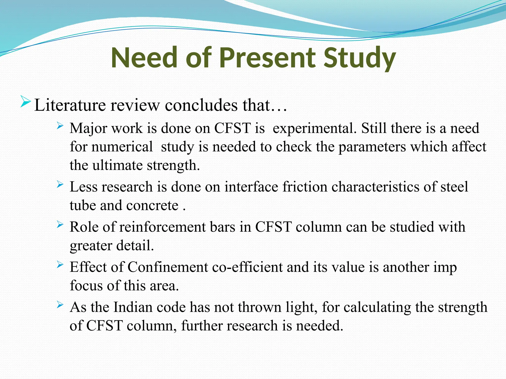 Need of Present Study
Literature review concludes that…
 Major work is done on CFST is experimental. Still there is a need
for numerical study is needed to check the parameters which affect
the ultimate strength.
 Less research is done on interface friction characteristics of steel
tube and concrete .
 Role of reinforcement bars in CFST column can be studied with
greater detail.
 Effect of Confinement co-efficient and its value is another imp
focus of this area.
 As the Indian code has not thrown light, for calculating the strength
of CFST column, further research is needed.
 