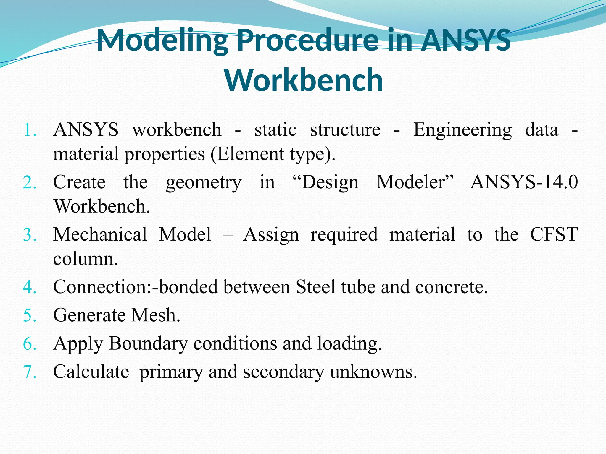 Modeling Procedure in ANSYS
Workbench
1. ANSYS workbench - static structure - Engineering data -
material properties (Element type).
2. Create the geometry in “Design Modeler” ANSYS-14.0
Workbench.
3. Mechanical Model – Assign required material to the CFST
column.
4. Connection:-bonded between Steel tube and concrete.
5. Generate Mesh.
6. Apply Boundary conditions and loading.
7. Calculate primary and secondary unknowns.
 