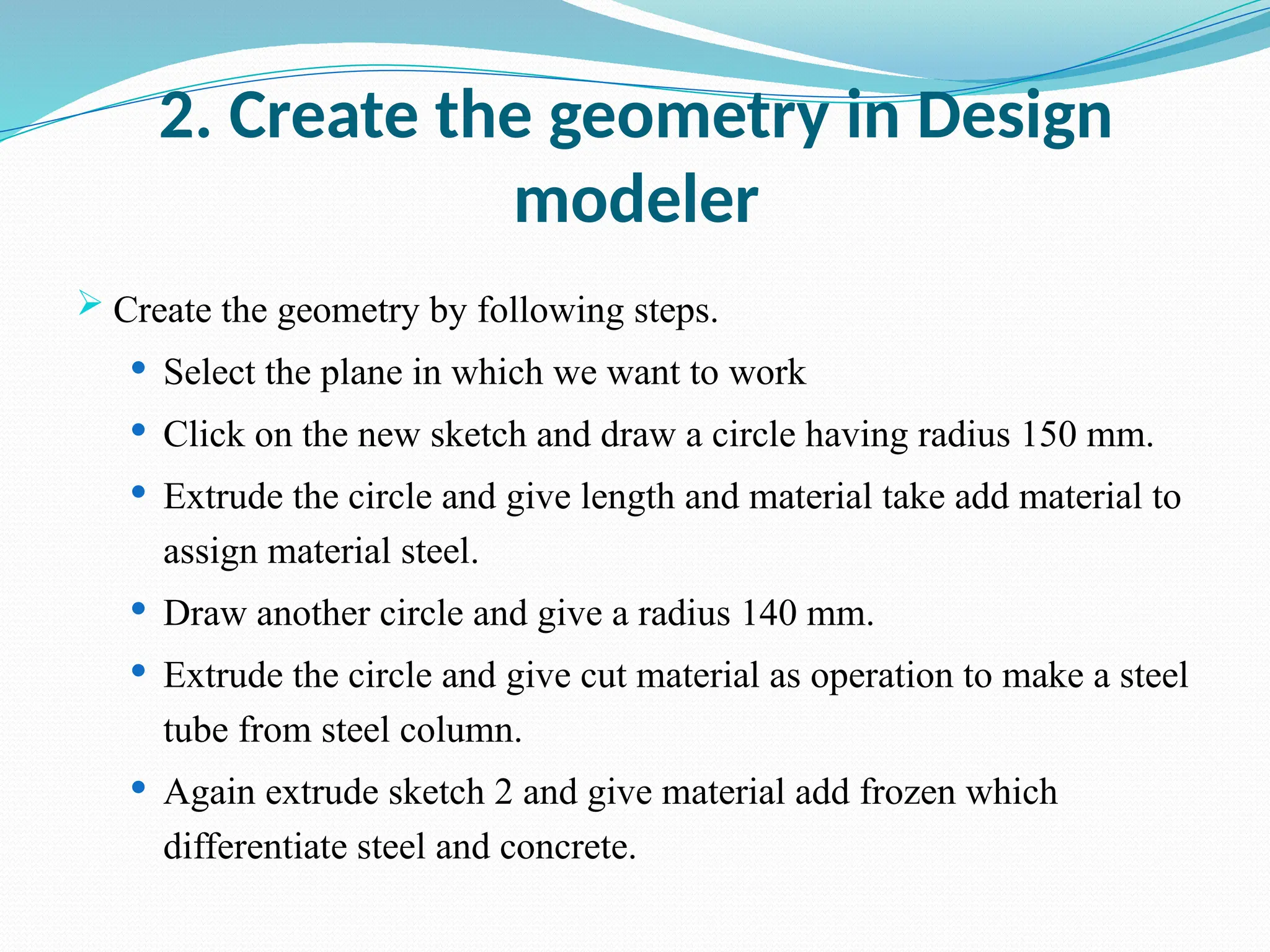 2. Create the geometry in Design
modeler
 Create the geometry by following steps.
 Select the plane in which we want to work
 Click on the new sketch and draw a circle having radius 150 mm.
 Extrude the circle and give length and material take add material to
assign material steel.
 Draw another circle and give a radius 140 mm.
 Extrude the circle and give cut material as operation to make a steel
tube from steel column.
 Again extrude sketch 2 and give material add frozen which
differentiate steel and concrete.
 