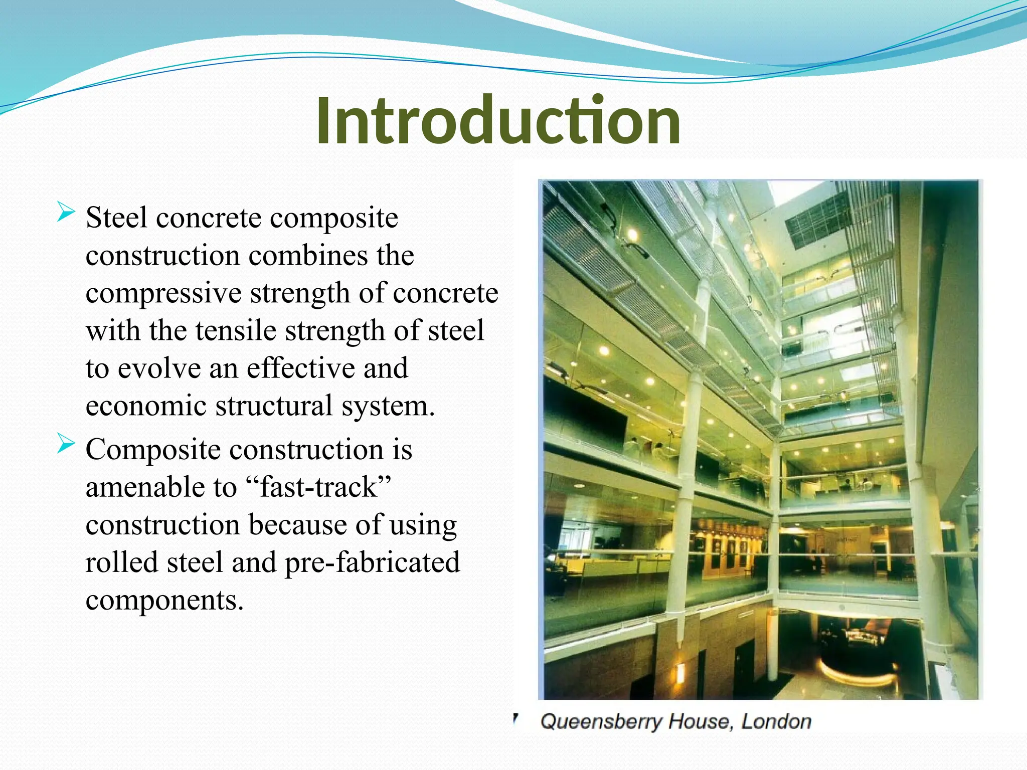 Introduction
 Steel concrete composite
construction combines the
compressive strength of concrete
with the tensile strength of steel
to evolve an effective and
economic structural system.
 Composite construction is
amenable to “fast-track”
construction because of using
rolled steel and pre-fabricated
components.
 
