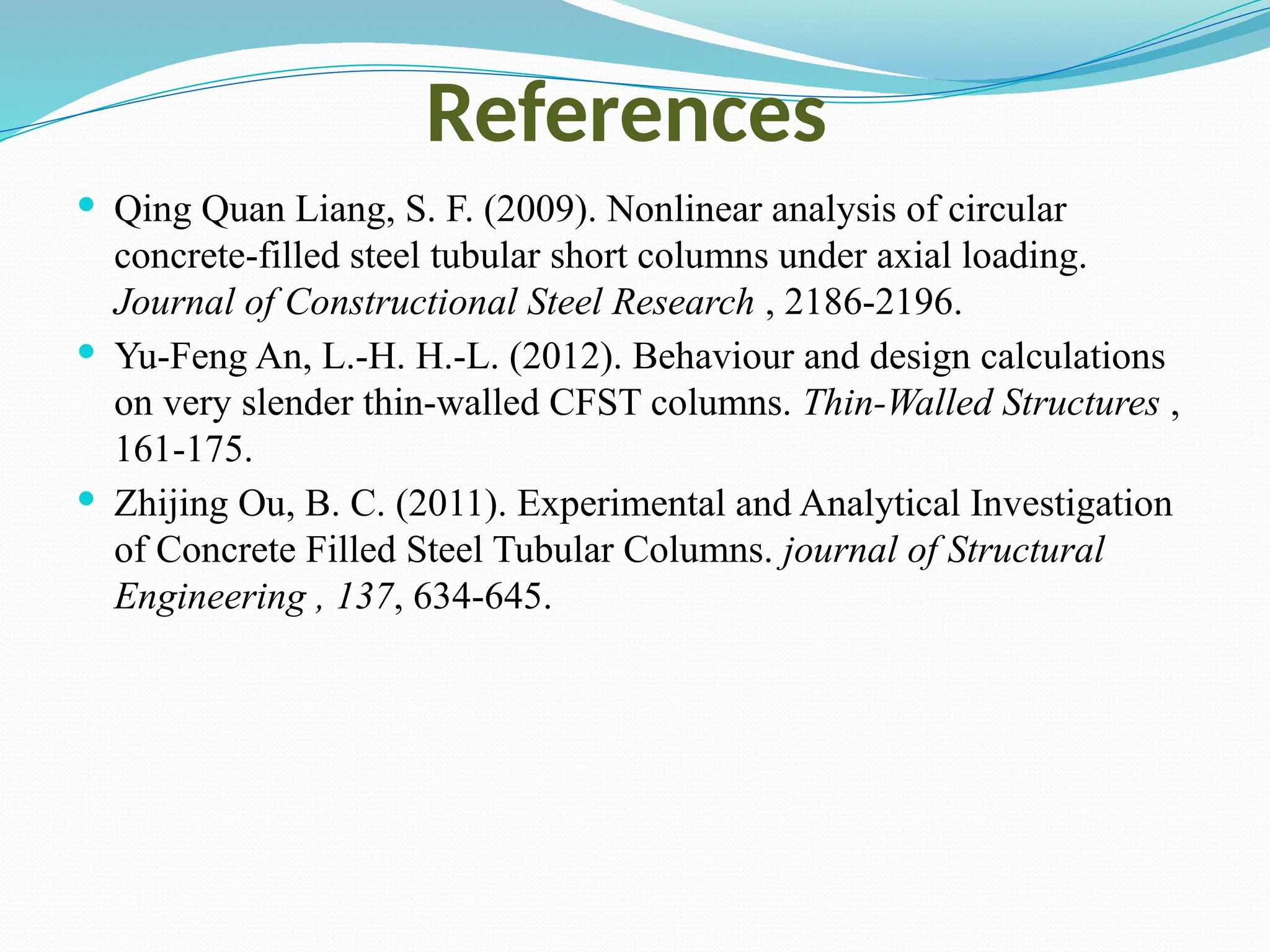 References
 Qing Quan Liang, S. F. (2009). Nonlinear analysis of circular
concrete-filled steel tubular short columns under axial loading.
Journal of Constructional Steel Research , 2186-2196.
 Yu-Feng An, L.-H. H.-L. (2012). Behaviour and design calculations
on very slender thin-walled CFST columns. Thin-Walled Structures ,
161-175.
 Zhijing Ou, B. C. (2011). Experimental and Analytical Investigation
of Concrete Filled Steel Tubular Columns. journal of Structural
Engineering , 137, 634-645.
 