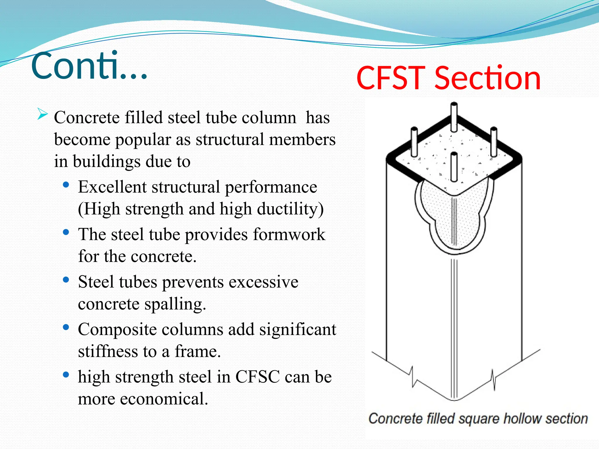 Conti…
 Concrete filled steel tube column has
become popular as structural members
in buildings due to
 Excellent structural performance
(High strength and high ductility)
 The steel tube provides formwork
for the concrete.
 Steel tubes prevents excessive
concrete spalling.
 Composite columns add significant
stiffness to a frame.
 high strength steel in CFSC can be
more economical.
CFST Section
 