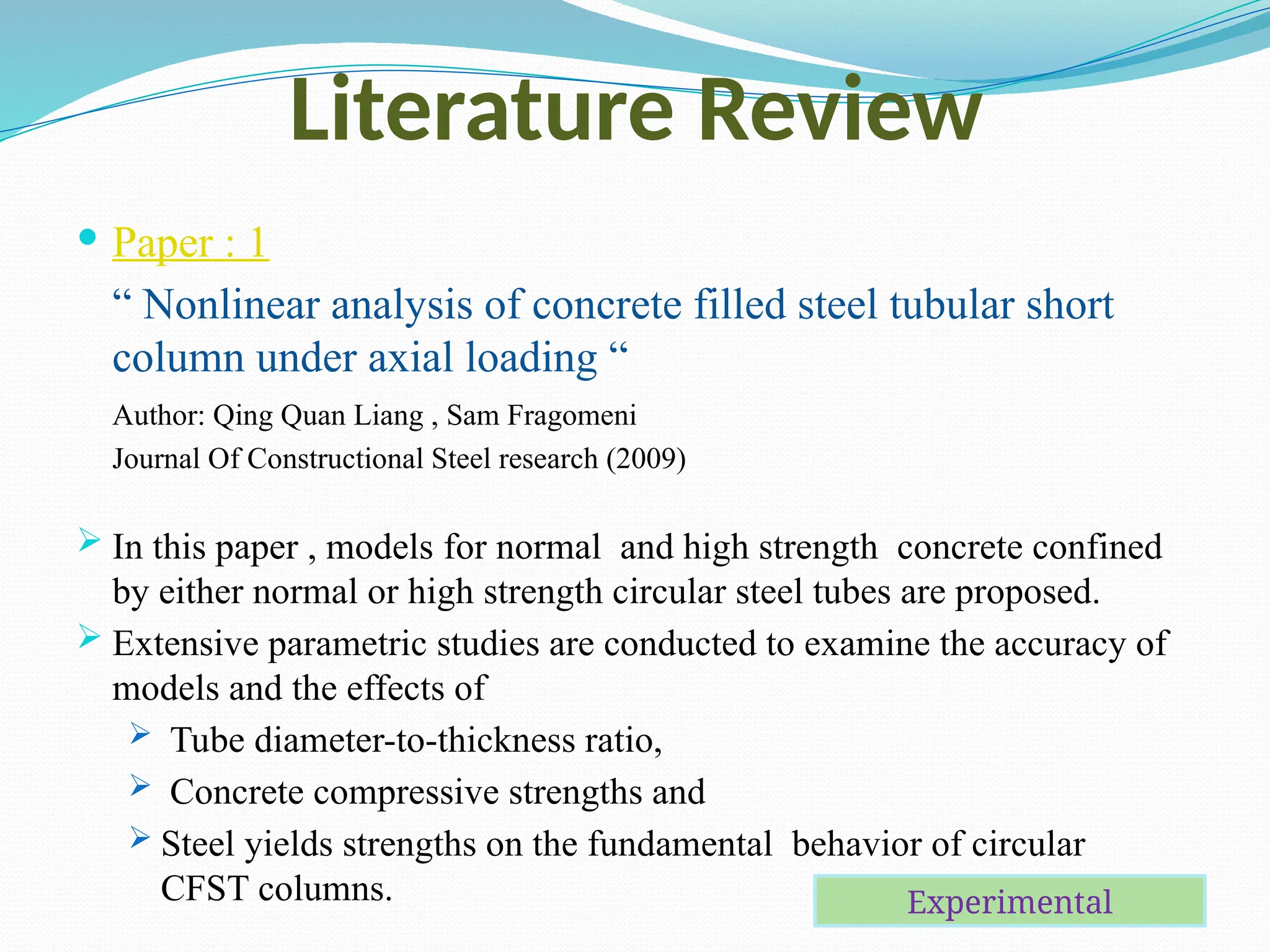 Literature Review
 Paper : 1
“ Nonlinear analysis of concrete filled steel tubular short
column under axial loading “
Author: Qing Quan Liang , Sam Fragomeni
Journal Of Constructional Steel research (2009)
 In this paper , models for normal and high strength concrete confined
by either normal or high strength circular steel tubes are proposed.
 Extensive parametric studies are conducted to examine the accuracy of
models and the effects of
 Tube diameter-to-thickness ratio,
 Concrete compressive strengths and
 Steel yields strengths on the fundamental behavior of circular
CFST columns. Experimental
 