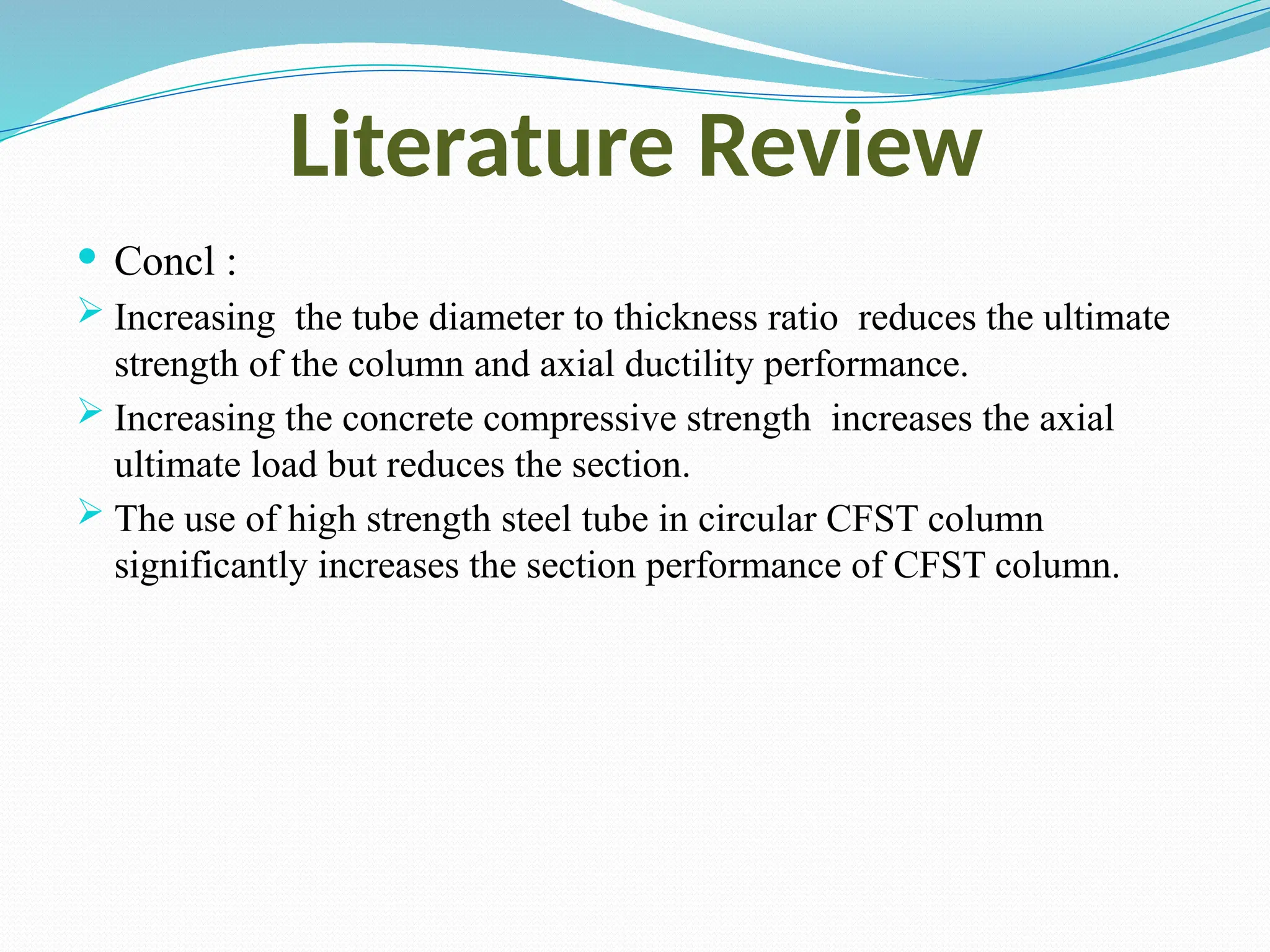 Literature Review
 Concl :
 Increasing the tube diameter to thickness ratio reduces the ultimate
strength of the column and axial ductility performance.
 Increasing the concrete compressive strength increases the axial
ultimate load but reduces the section.
 The use of high strength steel tube in circular CFST column
significantly increases the section performance of CFST column.
 