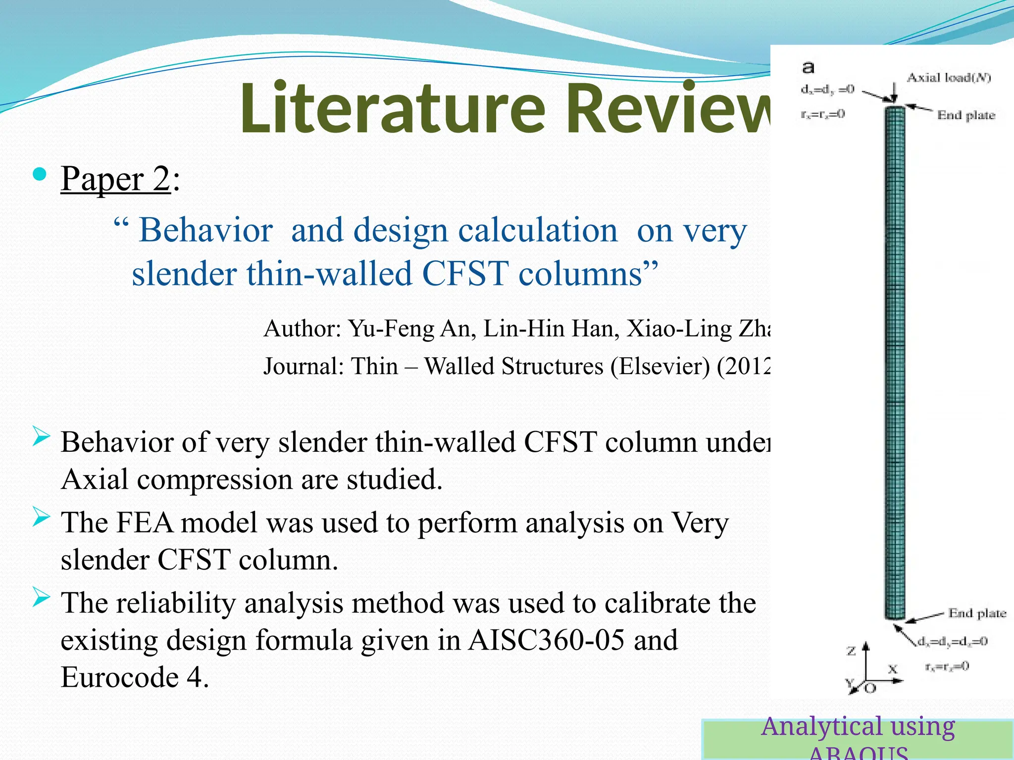Literature Review
 Paper 2:
“ Behavior and design calculation on very
slender thin-walled CFST columns”
Author: Yu-Feng An, Lin-Hin Han, Xiao-Ling Zhao
Journal: Thin – Walled Structures (Elsevier) (2012)
 Behavior of very slender thin-walled CFST column under
Axial compression are studied.
 The FEA model was used to perform analysis on Very
slender CFST column.
 The reliability analysis method was used to calibrate the
existing design formula given in AISC360-05 and
Eurocode 4.
Analytical using
 