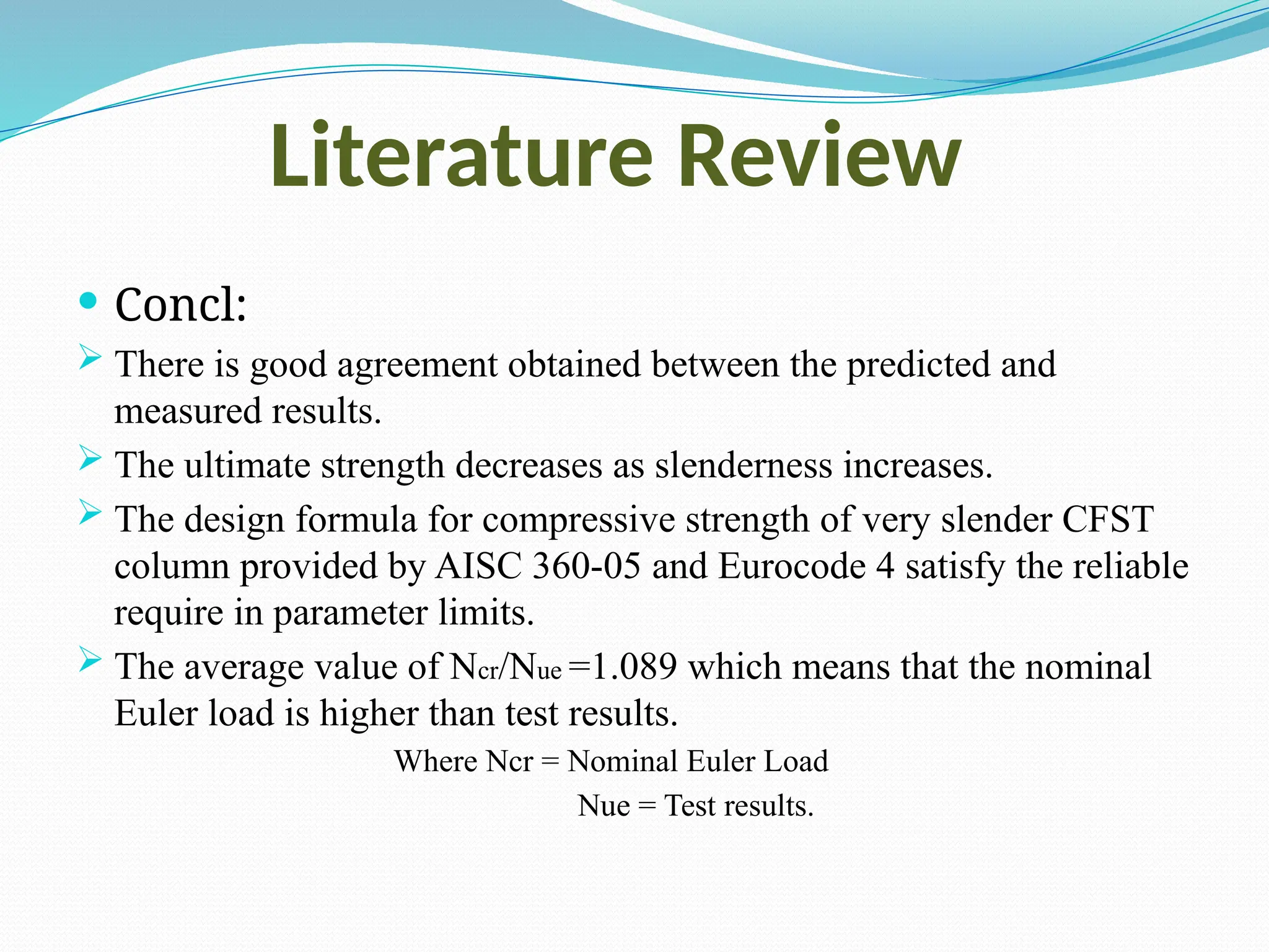 Literature Review
 Concl:
 There is good agreement obtained between the predicted and
measured results.
 The ultimate strength decreases as slenderness increases.
 The design formula for compressive strength of very slender CFST
column provided by AISC 360-05 and Eurocode 4 satisfy the reliable
require in parameter limits.
 The average value of Ncr/Nue =1.089 which means that the nominal
Euler load is higher than test results.
Where Ncr = Nominal Euler Load
Nue = Test results.
 