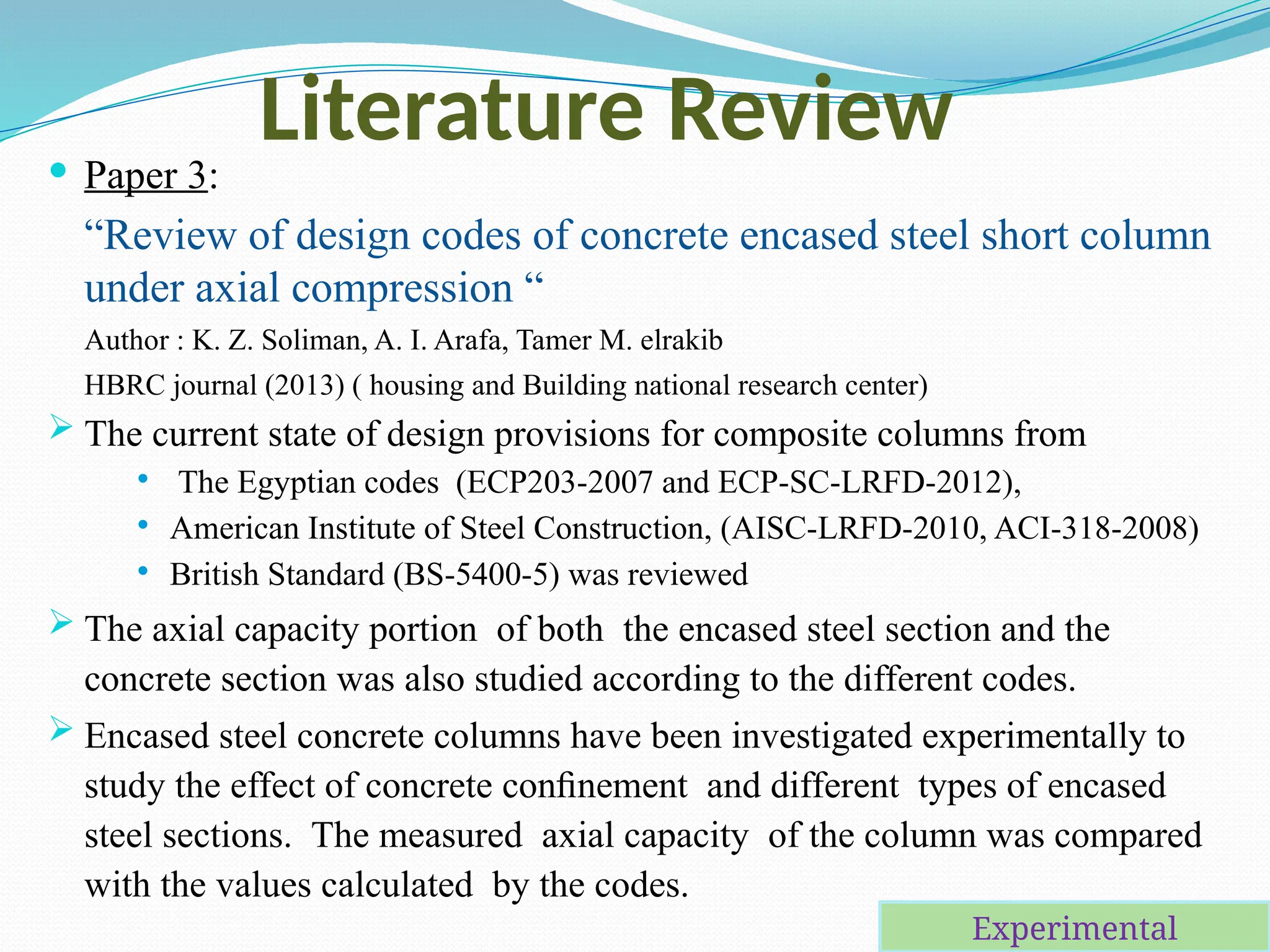 Literature Review
 Paper 3:
“Review of design codes of concrete encased steel short column
under axial compression “
Author : K. Z. Soliman, A. I. Arafa, Tamer M. elrakib
HBRC journal (2013) ( housing and Building national research center)
 The current state of design provisions for composite columns from
 The Egyptian codes (ECP203-2007 and ECP-SC-LRFD-2012),
 American Institute of Steel Construction, (AISC-LRFD-2010, ACI-318-2008)
 British Standard (BS-5400-5) was reviewed
 The axial capacity portion of both the encased steel section and the
concrete section was also studied according to the different codes.
 Encased steel concrete columns have been investigated experimentally to
study the effect of concrete conﬁnement and different types of encased
steel sections. The measured axial capacity of the column was compared
with the values calculated by the codes.
Experimental
 