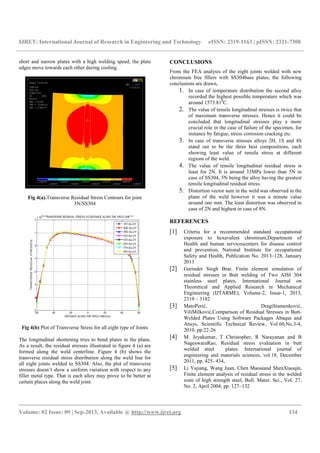 IJRET: International Journal of Research in Engineering and Technology eISSN: 2319-1163 | pISSN: 2321-7308
__________________________________________________________________________________________
Volume: 02 Issue: 09 | Sep-2013, Available @ http://www.ijret.org 134
short and narrow plates with a high welding speed, the plate
edges move towards each other during cooling.
Fig 4(a).Transverse Residual Stress Contours for joint
3N/SS304
Fig 4(b) Plot of Transverse Stress for all eight type of Joints
The longitudinal shortening tries to bend plates in the plane.
As a result, the residual stresses illustrated in figure 4 (a) are
formed along the weld centerline. Figure 4 (b) shows the
transverse residual stress distribution along the weld line for
all eight joints welded to SS304. Also, the plot of transverse
stresses doesn’t show a uniform variation with respect to any
filler metal type. That is each alloy may prove to be better at
certain places along the weld joint.
CONCLUSIONS
From the FEA analysis of the eight joints welded with new
chromium free fillers with SS304base plates, the following
conclusions are drawn,
1. In case of temperature distribution the second alloy
recorded the highest possible temperature which was
around 1573.810
C.
2. The value of tensile longitudinal stresses is twice that
of maximum transverse stresses. Hence it could be
concluded that longitudinal stresses play a more
crucial role in the case of failure of the specimen, for
instance by fatigue, stress corrosion cracking etc.
3. In case of transverse stresses alloys 2H, 1S and 4S
stand out to be the three best compositions, each
showing least value of tensile stress at different
regions of the weld.
4. The value of tensile longitudinal residual stress is
least for 2N. It is around 33MPa lower than 5N in
case of SS304, 5N being the alloy having the greatest
tensile longitudinal residual stress.
5. Distortion vector sum in the weld was observed in the
plane of the weld however it was a minute value
around one mm. The least distortion was observed in
case of 2N and highest in case of 8N.
REFERENCES
[1] Criteria for a recommended standard occupational
exposure to hexavalent chromium,Department of
Health and human servicescenters for disease control
and prevention, National Institute for occupational
Safety and Health, Publication No. 2013–128, January
2013
[2] Gurinder Singh Brar, Finite element simulation of
residual stresses in Butt welding of Two AISI 304
stainless steel plates, International Journal on
Theoretical and Applied Research in Mechanical
Engineering (IJTARME), Volume-2, Issue-1, 2013,
2319 – 3182
[3] MatoPerić, DragiStamenković,
ViliMilković,Comparison of Residual Stresses in Butt-
Welded Plates Using Software Packages Abaqus and
Ansys, Scientific Technical Review, Vol.60,No.3-4,
2010, pp.22-26
[4] M. Jeyakumar, T Christopher, R Narayanan and B
NageswaraRao, Residual stress evaluation in butt
welded steel plates, International journal of
engineering and materials sciences, vol.18, December
2011, pp. 425- 434,
[5] Li Yajiang, Wang Juan, Chen Maoaiand ShenXiaoqin,
Finite element analysis of residual stress in the welded
zone of high strength steel, Bull. Mater. Sci., Vol. 27,
No. 2, April 2004, pp. 127–132
 