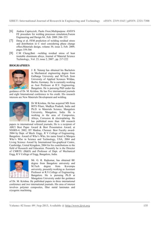 IJRET: International Journal of Research in Engineering and Technology eISSN: 2319-1163 | pISSN: 2321-7308
__________________________________________________________________________________________
Volume: 02 Issue: 09 | Sep-2013, Available @ http://www.ijret.org 135
[6] Andrea Capriccioli, Paolo Frosi,Multipurpose ANSYS
FE procedure for welding processes simulation,Fusion
Engineering and Design 84 , Feb. 2009 ,546–553
[7] Deng et al, FEM prediction of welding residual stress
and distribution in C steel considering phase change
effect,Materials design, volume 30, issue 2, Feb. 2009,
pages 359-366
[8] C.M Cheng,Butt –welding residual stress of heat
treatable aluminum alloys, Journal of Material Science
Technology., Vol. 23, issue 2, 2007 , pp. 217-222
BIOGRAPHIES
J. R. Nataraj has obtained his Bachelors
in Mechanical engineering degree from
Gulbarga University and M.Tech from
University of Applied Sciences Wildau,
Berlin, Germany. He is currently working
as Asst Professor at R.V. Engineering,
Bangalore. He is pursuing PhD under the
guidance of Dr. M. Krishna. He has five international journals
and eight International conference to his credit. His research
interests are New Materials Development and welding.
Dr M Krishna, He has acquired MS from
BITS Pilani, Madhya Pradesh, India and
Ph.D. in Materials Science, Mangalore
University, Mangalore, India. He is
working in the area of Composites,
Alloys, Corrosion & electroplating. He
has published more than 100 research
papers in international refereed journals; He is a recipient of
ARCI Best Paper Award & Best Presentation Award, at
NSSRS-4, 2002, IIT Madras, Chennai. Best Faculty award-
2004 by Dept. of Mech. Engg., R V College of Engineering,
Bangalore. Award of Who’s Who, his name listed in Marquis
Who’s Who in Science and Technology, USA, 2004 and
Living Science Award by International bio-graphical Centre,
Cambridge, United Kingdom, 2004 for his contributions to the
field of Research and Education. Presently he is the Director
of CMRTU (R&D) and Professor of Dept. of Mechanical
Engg, R V College of Engg, Bangalore, India.
Mr. G. R. Rajkumar, has obtained BE
degree from Bangalore university and
M.Tech degree from Kuvempu
university, presently working as Assistant
Professor at R.V.College of Engineering.
Bangalore. He is pursuing Ph.D at
Mangalore University under the guidance
of Dr. M. Krishna. He published papers in three international
conference and two international journals. His area of interest
involves polymer composites, fiber metal laminates and
cryogenic machining.
 