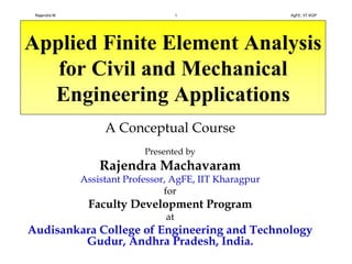 Applied Finite Element Analysis
for Civil and Mechanical
Engineering Applications
A Conceptual Course
Presented by
Rajendra Machavaram
Assistant Professor, AgFE, IIT Kharagpur
for
Faculty Development Program
at
Audisankara College of Engineering and Technology
Gudur, Andhra Pradesh, India.
Rajendra M. 1 AgFE, IIT KGP
 