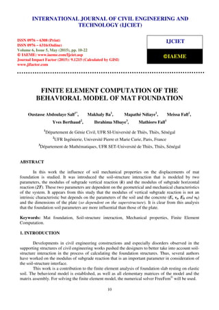 International Journal of Civil Engineering and Technology (IJCIET), ISSN 0976 – 6308 (Print),
ISSN 0976 – 6316(Online), Volume 6, Issue 5, May (2015), pp. 10-22 © IAEME
10
FINITE ELEMENT COMPUTATION OF THE
BEHAVIORAL MODEL OF MAT FOUNDATION
Oustasse Abdoulaye Sall1*
, Makhaly Ba1
, Mapathé Ndiaye1
, Meissa Fall1
,
Yves Berthaud2
, Ibrahima Mbaye3
, Mathioro Fall1
1
Département de Génie Civil, UFR SI-Université de Thiès, Thiès, Sénégal
2
UFR Ingénierie, Université Pierre et Marie Curie, Paris, France
3
Département de Mathématiques, UFR SET-Université de Thiès, Thiès, Sénégal
ABSTRACT
In this work the influence of soil mechanical properties on the displacements of mat
foundation is studied. It was introduced the soil-structure interaction that is modeled by two
parameters, the modulus of subgrade vertical reaction (k) and the modulus of subgrade horizontal
reaction (2T). These two parameters are dependent on the geometrical and mechanical characteristics
of the system. It appears from this study that the modulus of vertical subgrade reaction is not an
intrinsic characteristic but depends on the parameters of the soil and the concrete (Es νs, Eb and νb)
and the dimensions of the plate (so dependent on the superstructure). It is clear from this analysis
that the foundation soil parameters are more influential than those of the plate.
Keywords: Mat foundation, Soil-structure interaction, Mechanical properties, Finite Element
Computation.
1. INTRODUCTION
Developments in civil engineering constructions and especially disorders observed in the
supporting structures of civil engineering works pushed the designers to better take into account soil-
structure interaction in the process of calculating the foundation structures. Thus, several authors
have worked on the modulus of subgrade reaction that is an important parameter in consideration of
the soil-structure interface.
This work is a contribution to the finite element analysis of foundation slab resting on elastic
soil. The behavioral model is established, as well as all elementary matrices of the model and the
matrix assembly. For solving the finite element model, the numerical solver FreeFem©
will be used.
INTERNATIONAL JOURNAL OF CIVIL ENGINEERING AND
TECHNOLOGY (IJCIET)
ISSN 0976 – 6308 (Print)
ISSN 0976 – 6316(Online)
Volume 6, Issue 5, May (2015), pp. 10-22
© IAEME: www.iaeme.com/Ijciet.asp
Journal Impact Factor (2015): 9.1215 (Calculated by GISI)
www.jifactor.com
IJCIET
©IAEME
 