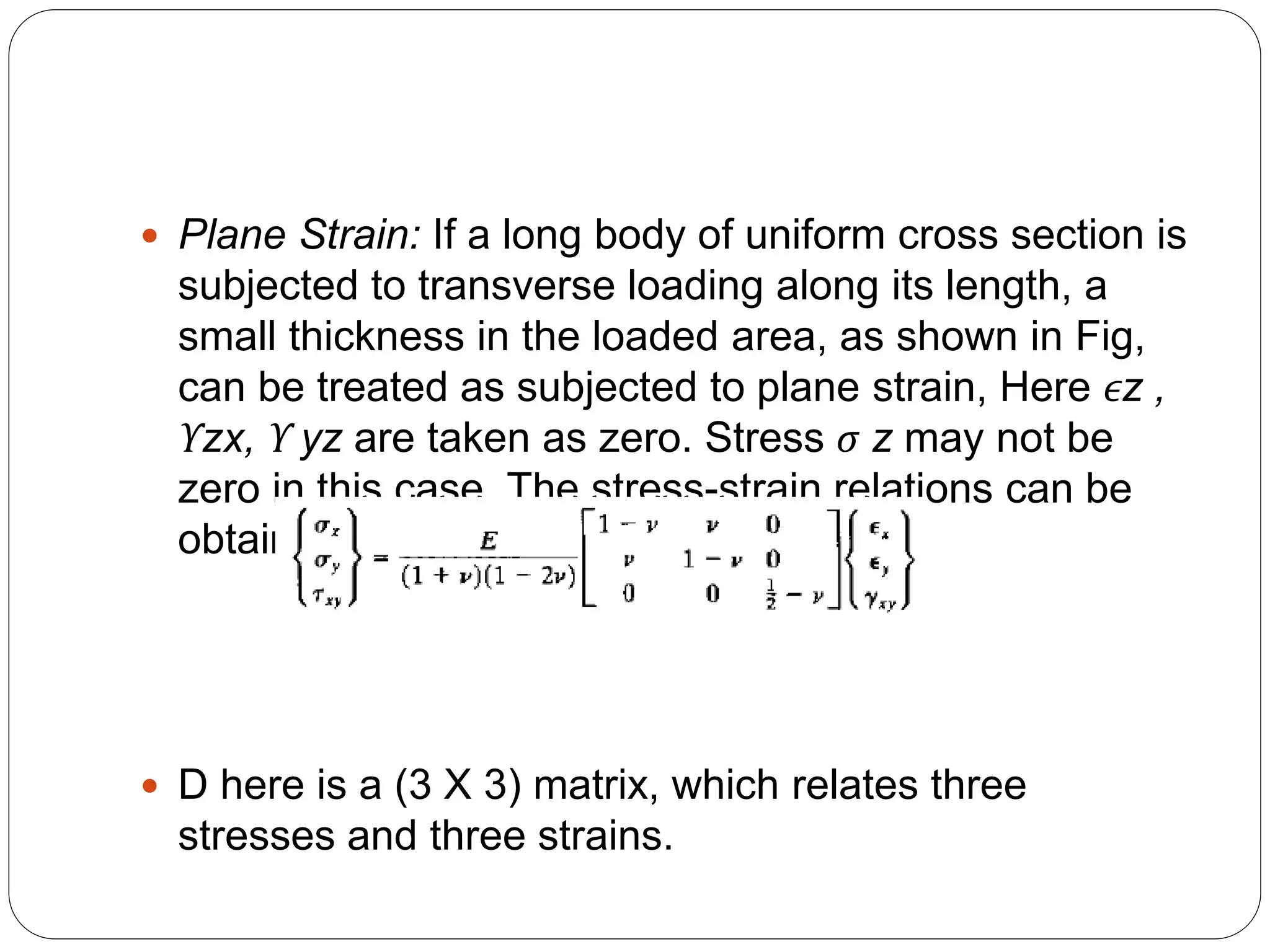  Plane Strain: If a long body of uniform cross section is
subjected to transverse loading along its length, a
small thickness in the loaded area, as shown in Fig,
can be treated as subjected to plane strain, Here ϵz ,
ϒzx, ϒ yz are taken as zero. Stress σ z may not be
zero in this case. The stress-strain relations can be
obtained directly from
 D here is a (3 X 3) matrix, which relates three
stresses and three strains.
 