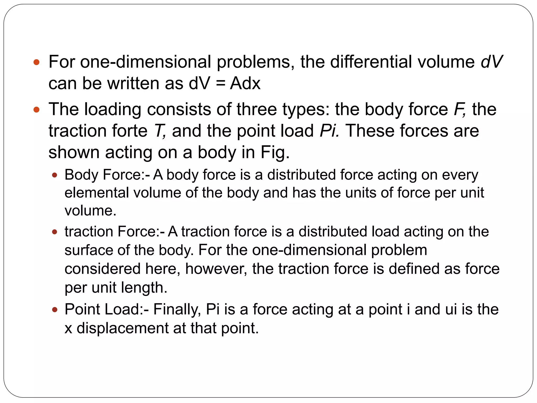  For one-dimensional problems, the differential volume dV
can be written as dV = Adx
 The loading consists of three types: the body force F, the
traction forte T, and the point load Pi. These forces are
shown acting on a body in Fig.
 Body Force:- A body force is a distributed force acting on every
elemental volume of the body and has the units of force per unit
volume.
 traction Force:- A traction force is a distributed load acting on the
surface of the body. For the one-dimensional problem
considered here, however, the traction force is defined as force
per unit length.
 Point Load:- Finally, Pi is a force acting at a point i and ui is the
x displacement at that point.
 