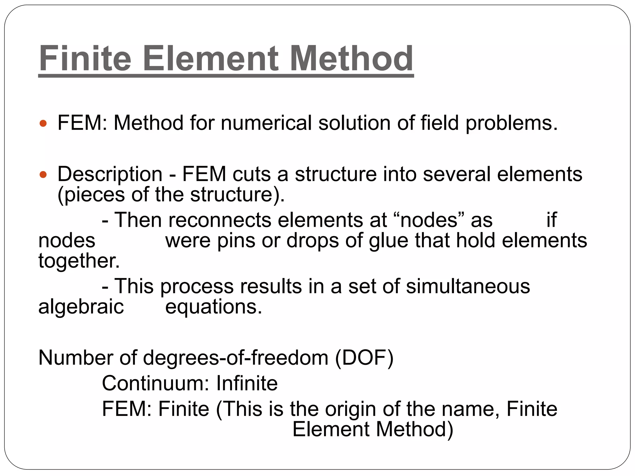 Finite Element Method
 FEM: Method for numerical solution of field problems.
 Description - FEM cuts a structure into several elements
(pieces of the structure).
- Then reconnects elements at “nodes” as if
nodes were pins or drops of glue that hold elements
together.
- This process results in a set of simultaneous
algebraic equations.
Number of degrees-of-freedom (DOF)
Continuum: Infinite
FEM: Finite (This is the origin of the name, Finite
Element Method)
 