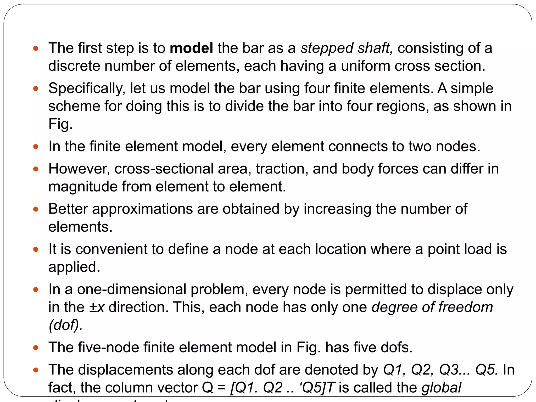  The first step is to model the bar as a stepped shaft, consisting of a
discrete number of elements, each having a uniform cross section.
 Specifically, let us model the bar using four finite elements. A simple
scheme for doing this is to divide the bar into four regions, as shown in
Fig.
 In the finite element model, every element connects to two nodes.
 However, cross-sectional area, traction, and body forces can differ in
magnitude from element to element.
 Better approximations are obtained by increasing the number of
elements.
 It is convenient to define a node at each location where a point load is
applied.
 In a one-dimensional problem, every node is permitted to displace only
in the ±x direction. This, each node has only one degree of freedom
(dof).
 The five-node finite element model in Fig. has five dofs.
 The displacements along each dof are denoted by Q1, Q2, Q3... Q5. In
fact, the column vector Q = [Q1. Q2 .. 'Q5]T is called the global
 