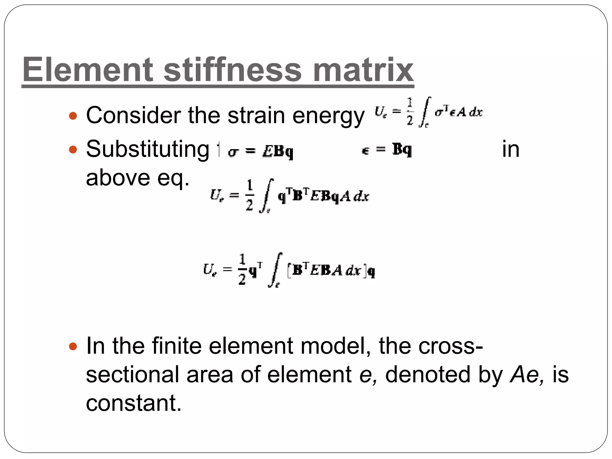 Element stiffness matrix
 Consider the strain energy term
 Substituting for and in
above eq.
 In the finite element model, the cross-
sectional area of element e, denoted by Ae, is
constant.
 