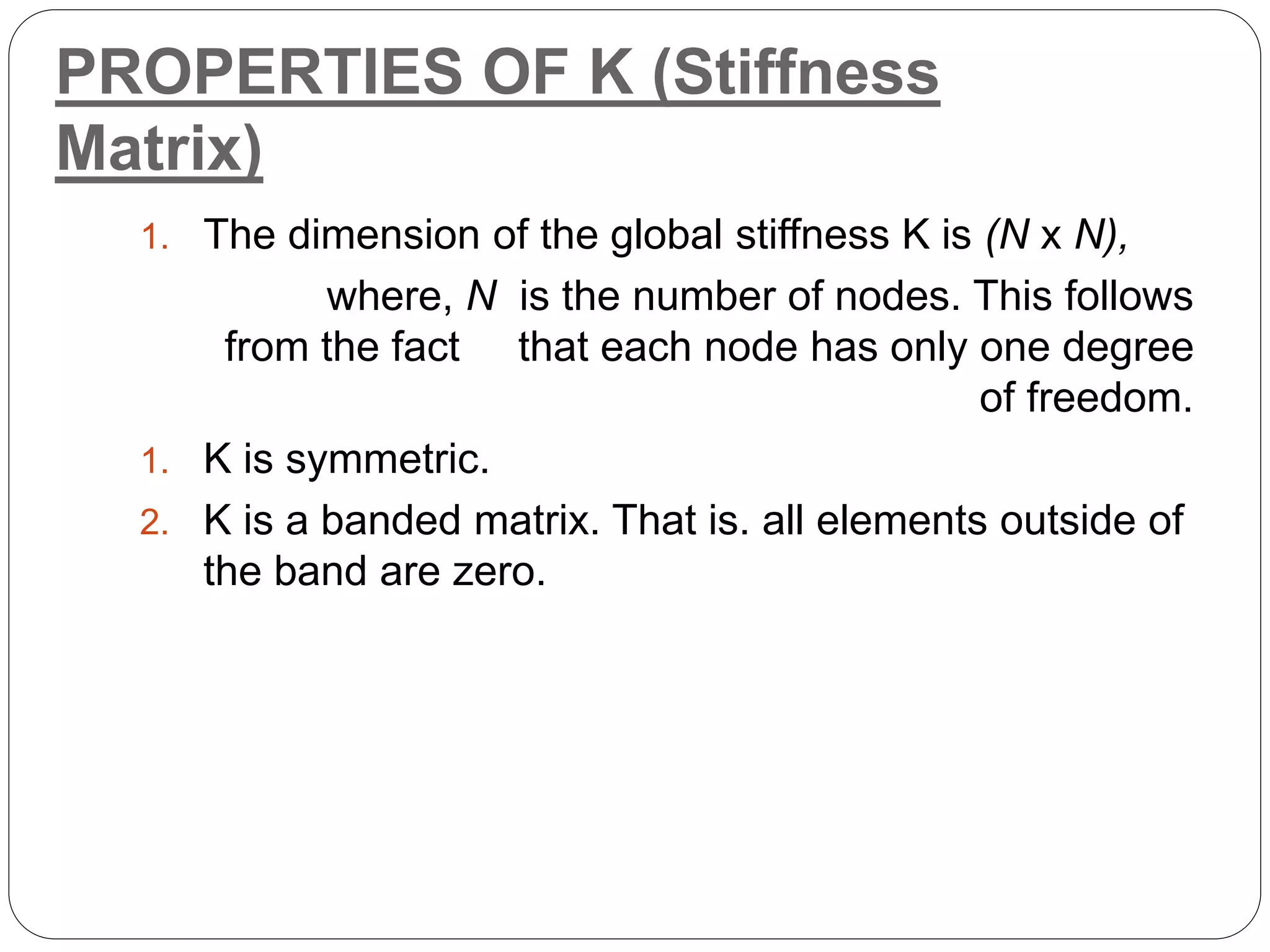 PROPERTIES OF K (Stiffness
Matrix)
1. The dimension of the global stiffness K is (N x N),
where, N is the number of nodes. This follows
from the fact that each node has only one degree
of freedom.
1. K is symmetric.
2. K is a banded matrix. That is. all elements outside of
the band are zero.
 