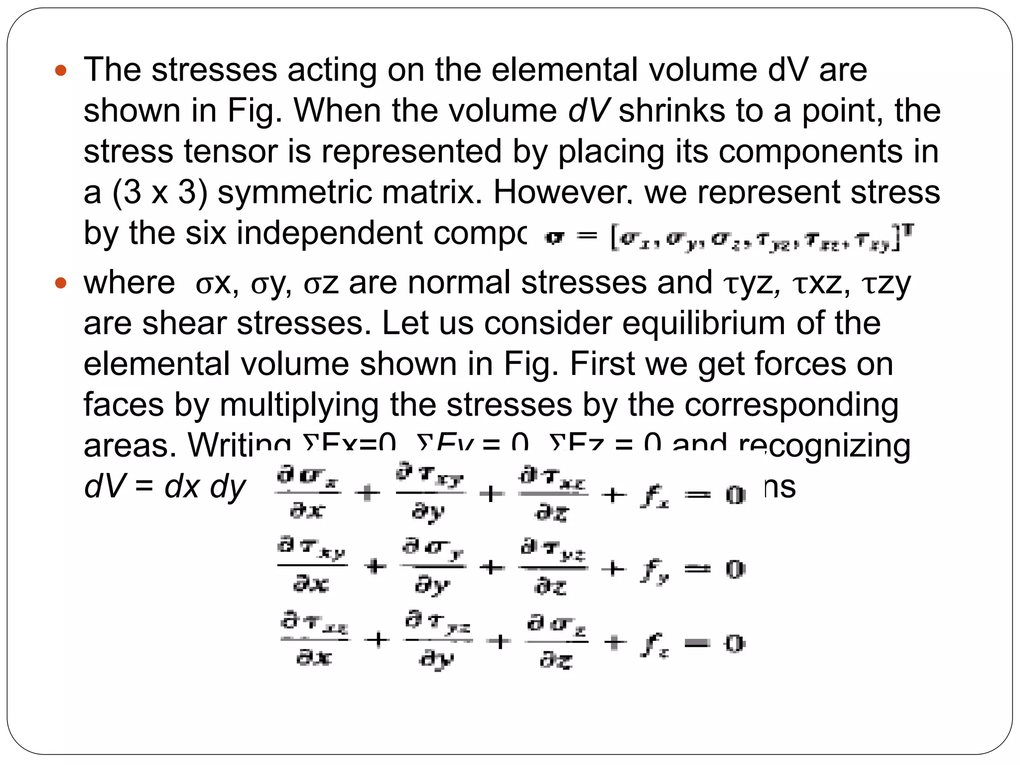  The stresses acting on the elemental volume dV are
shown in Fig. When the volume dV shrinks to a point, the
stress tensor is represented by placing its components in
a (3 x 3) symmetric matrix. However, we represent stress
by the six independent components as in
 where σx, σy, σz are normal stresses and τyz, τxz, τzy
are shear stresses. Let us consider equilibrium of the
elemental volume shown in Fig. First we get forces on
faces by multiplying the stresses by the corresponding
areas. Writing ΣFx=0, ΣFy = 0, ΣFz = 0 and recognizing
dV = dx dy dz, we get the equilibrium equations
 