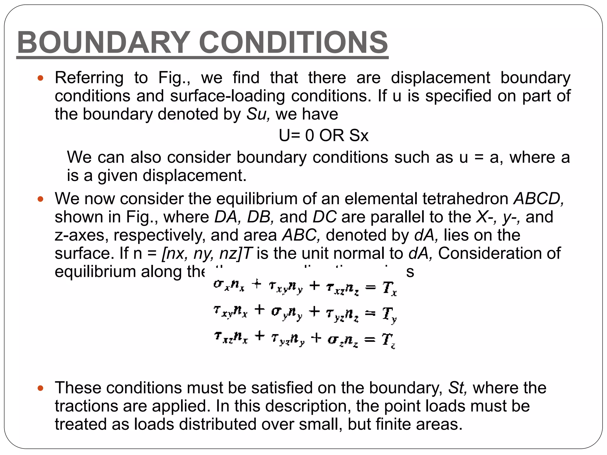 BOUNDARY CONDITIONS
 Referring to Fig., we find that there are displacement boundary
conditions and surface-loading conditions. If u is specified on part of
the boundary denoted by Su, we have
U= 0 OR Sx
We can also consider boundary conditions such as u = a, where a
is a given displacement.
 We now consider the equilibrium of an elemental tetrahedron ABCD,
shown in Fig., where DA, DB, and DC are parallel to the X-, y-, and
z-axes, respectively, and area ABC, denoted by dA, lies on the
surface. If n = [nx, ny, nz]T is the unit normal to dA, Consideration of
equilibrium along the three axes directions gives
 These conditions must be satisfied on the boundary, St, where the
tractions are applied. In this description, the point loads must be
treated as loads distributed over small, but finite areas.
 