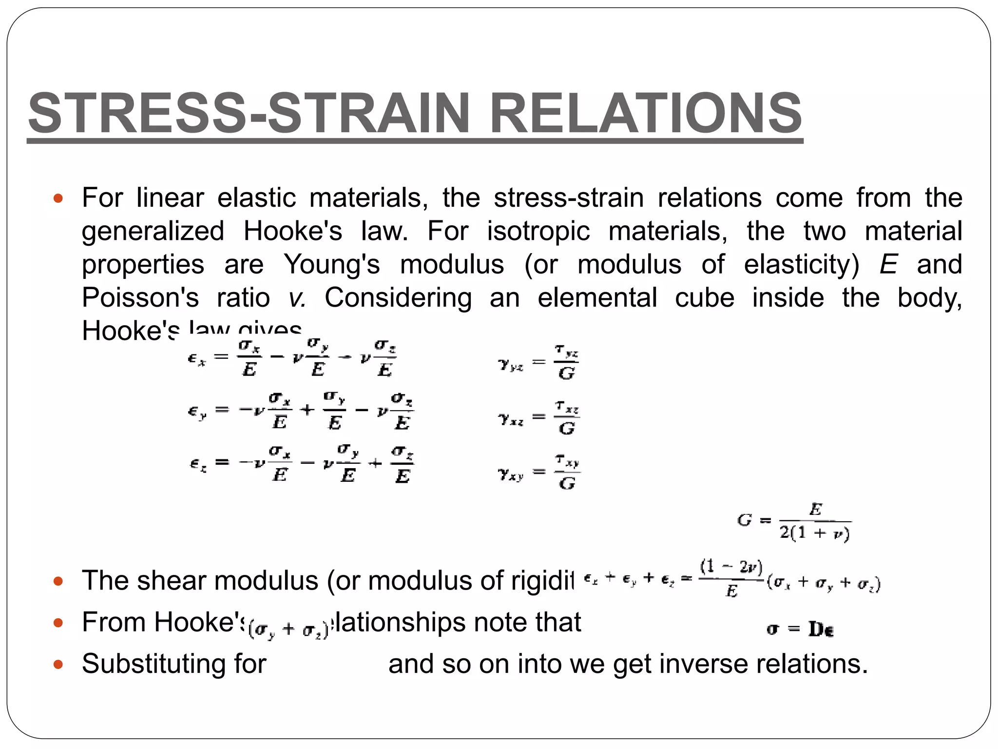 STRESS-STRAIN RELATIONS
 For linear elastic materials, the stress-strain relations come from the
generalized Hooke's law. For isotropic materials, the two material
properties are Young's modulus (or modulus of elasticity) E and
Poisson's ratio v. Considering an elemental cube inside the body,
Hooke's law gives
 The shear modulus (or modulus of rigidity), G, is given by
 From Hooke's law relationships note that
 Substituting for and so on into we get inverse relations.
 