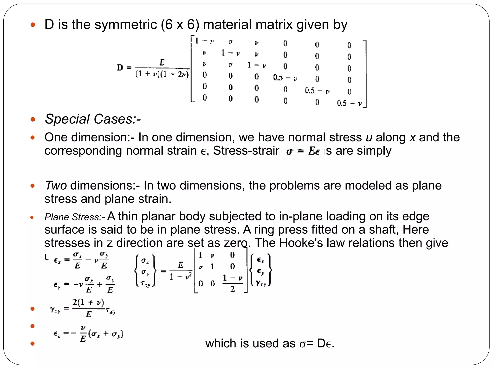 D is the symmetric (6 x 6) material matrix given by
 Special Cases:-
 One dimension:- In one dimension, we have normal stress u along x and the
corresponding normal strain ϵ, Stress-strain relations are simply
 Two dimensions:- In two dimensions, the problems are modeled as plane
stress and plane strain.
 Plane Stress:- A thin planar body subjected to in-plane loading on its edge
surface is said to be in plane stress. A ring press fitted on a shaft, Here
stresses in z direction are set as zero. The Hooke's law relations then give
us


 which is used as σ= Dϵ.
 