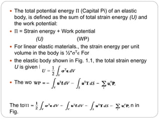  The total potential energy Π (Capital Pi) of an elastic
body, is defined as the sum of total strain energy (U) and
the work potential:
 Π = Strain energy + Work potential
(U) (WP)
 For linear elastic materials., the strain energy per unit
volume in the body is ½*σTϵ For
 the elastic body shown in Fig. 1.1, the total strain energy
U is given by
 The work potential WP is given by
The total potential for the general elastic body shown in
Fig.
 
