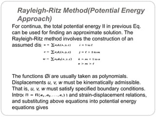 Rayleigh-Ritz Method(Potential Energy
Approach)
For continua, the total potential energy II in previous Eq.
can be used for finding an approximate solution. The
Rayleigh-Ritz method involves the construction of an
assumed displacement field, say,
The functions Øi are usually taken as polynomials.
Displacements u, v, w must be kinematically admissible.
That is, u, v, w must satisfy specified boundary conditions.
Introducing stress-strain and strain-displacement relations,
and substituting above equations into potential energy
equations gives
 